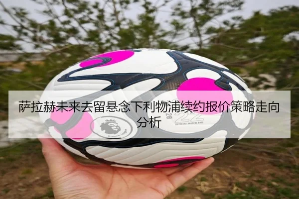 萨拉赫未来去留悬念下利物浦续约报价策略走向分析