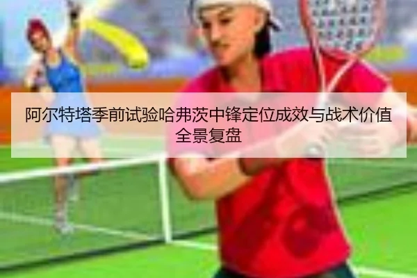 阿尔特塔季前试验哈弗茨中锋定位成效与战术价值全景复盘